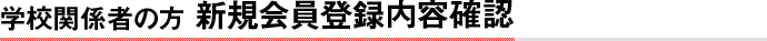 学校関係者の方　新規会員登録内容確認